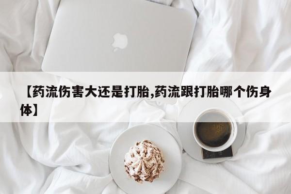 米非米索打胎药专卖微信【药流伤害大还是打胎,药流跟打胎哪个伤身体】