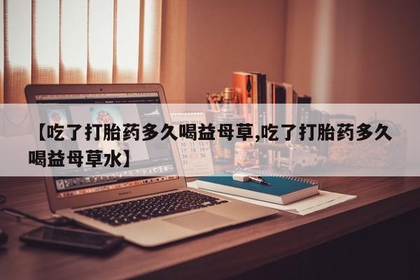 米非米索打胎药专卖微信【吃了打胎药多久喝益母草,吃了打胎药多久喝益母草水】