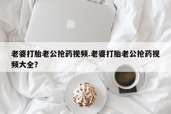 米非米索打胎药专卖微信老婆打胎老公抢药视频.老婆打胎老公抢药视频大全？