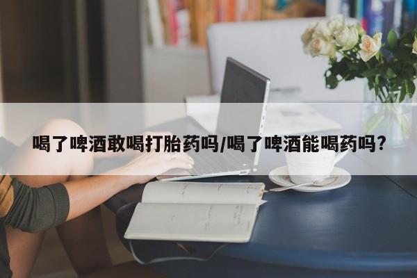 米非米索打胎药专卖微信喝了啤酒敢喝打胎药吗/喝了啤酒能喝药吗?