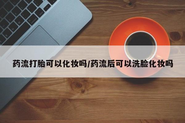米非米索打胎药专卖微信药流打胎可以化妆吗/药流后可以洗脸化妆吗