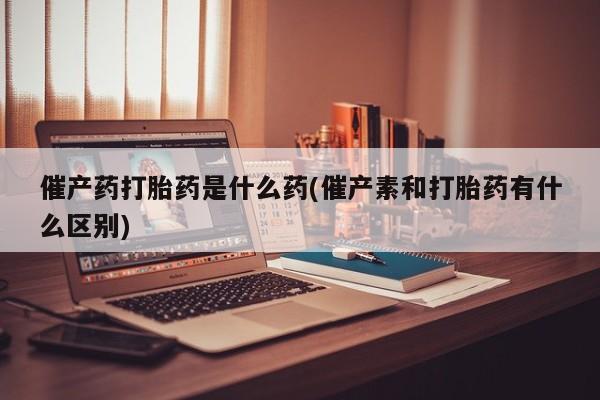 米非米索打胎药专卖微信催产药打胎药是什么药(催产素和打胎药有什么区别)