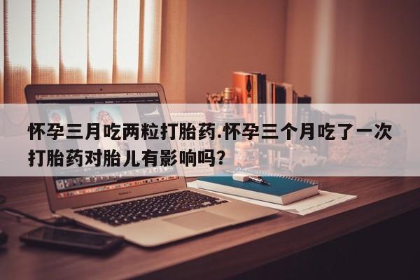 米非米索打胎药专卖微信怀孕三月吃两粒打胎药.怀孕三个月吃了一次打胎药对胎儿有影响吗？