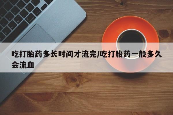 米非米索打胎药专卖微信吃打胎药多长时间才流完/吃打胎药一般多久会流血