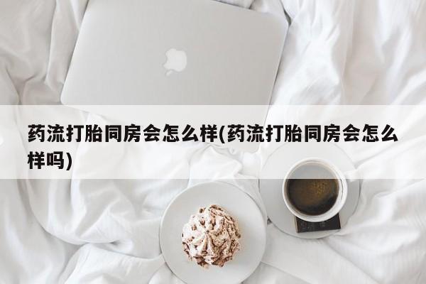 米非米索打胎药专卖微信药流打胎同房会怎么样(药流打胎同房会怎么样吗)
