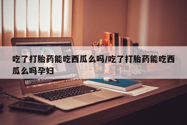 米非米索打胎药专卖微信吃了打胎药能吃西瓜么吗/吃了打胎药能吃西瓜么吗孕妇