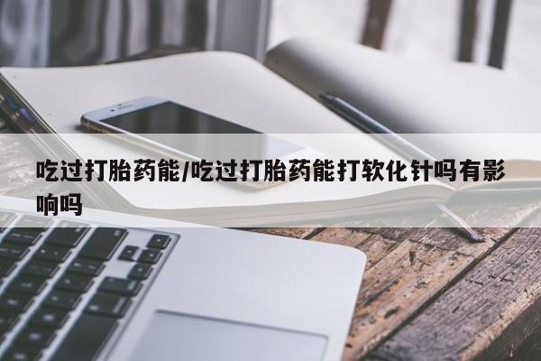 米非米索打胎药专卖微信吃过打胎药能/吃过打胎药能打软化针吗有影响吗