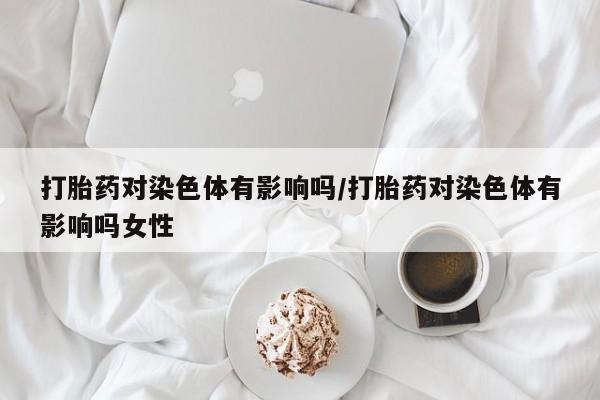 米非米索打胎药专卖微信打胎药对染色体有影响吗/打胎药对染色体有影响吗女性