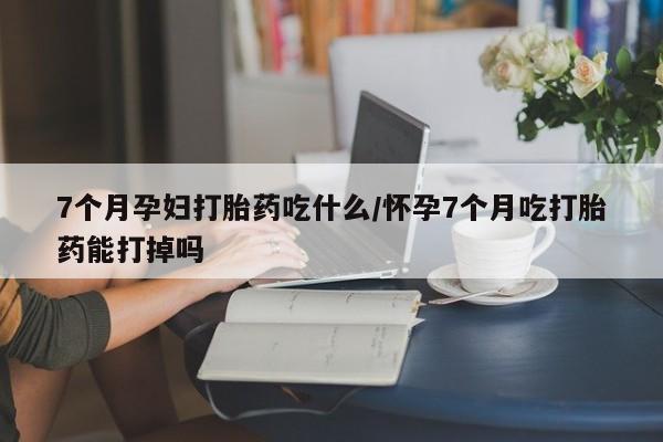 米非米索打胎药专卖微信7个月孕妇打胎药吃什么/怀孕7个月吃打胎药能打掉吗