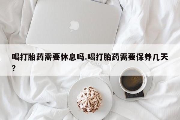 米非米索打胎药专卖微信喝打胎药需要休息吗.喝打胎药需要保养几天？
