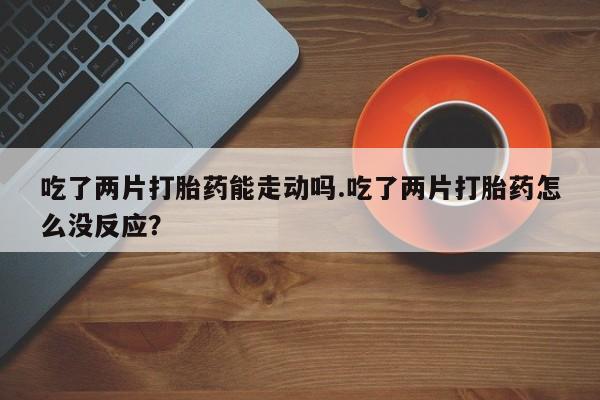 米非米索打胎药专卖微信吃了两片打胎药能走动吗.吃了两片打胎药怎么没反应？