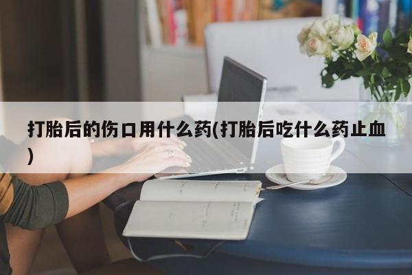 米非米索打胎药专卖微信打胎后的伤口用什么药(打胎后吃什么药止血)