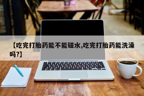 米非米索打胎药专卖微信【吃完打胎药能不能碰水,吃完打胎药能洗澡吗?】