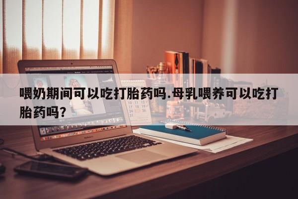 米非米索打胎药专卖微信喂奶期间可以吃打胎药吗.母乳喂养可以吃打胎药吗？
