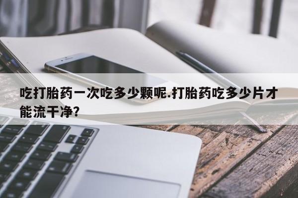 米非米索打胎药专卖微信吃打胎药一次吃多少颗呢.打胎药吃多少片才能流干净？
