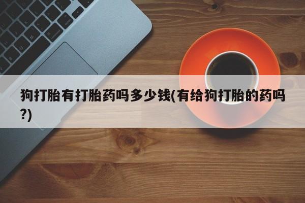 米非米索打胎药专卖微信狗打胎有打胎药吗多少钱(有给狗打胎的药吗?)