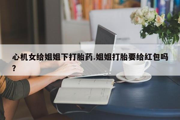 米非米索打胎药专卖微信心机女给姐姐下打胎药.姐姐打胎要给红包吗？