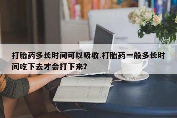 米非米索打胎药专卖微信打胎药多长时间可以吸收.打胎药一般多长时间吃下去才会打下来？